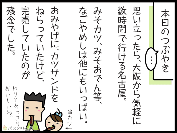 本日のつぶやき　思い立ったら、大阪から気軽に数時間でいける名古屋。みそカツ、みそおでん等、なごやめしは他にもいっぱい。おみやげに、カツサンドをねらっていたけど、完売していたのが残念でした。