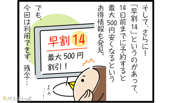 そして、さらに！ 「早割14」というのがあって、14日前までに予約すると最大500円安くなるというお得情報も発見。でも、今回は利用できず、残念…