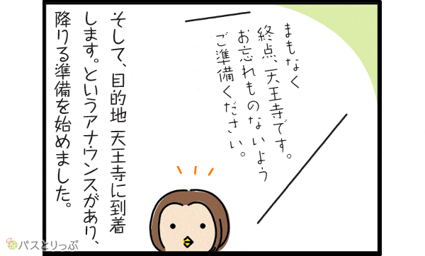 「まもなく終点、天王寺です。お忘れ物ないようご準備ください。」そして、目的地天王寺に到着します。というアナウンスがあり、降りる準備を始めました。
