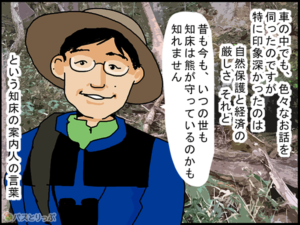 車の中でも、色々なお話を伺ったのですが特に印象深かったのは自然保護と経済の厳しさ、それと、「昔も今も、いつの世も知床は熊が守っているのかもしれません」という知床の案内人の言葉。