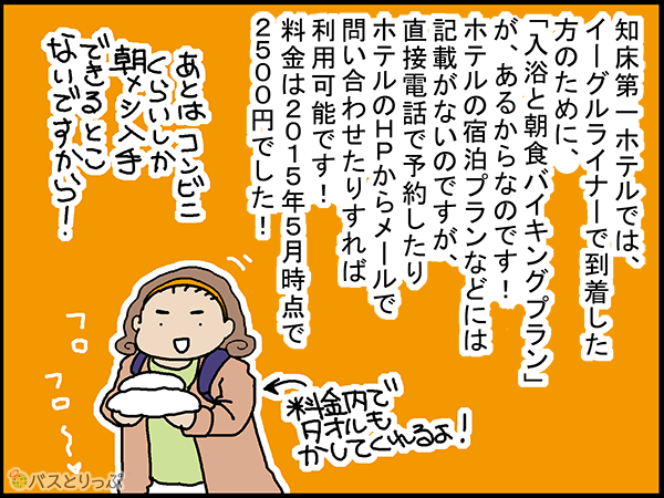 知床第一ホテルでは、イーグルライナーで到着した方のために、「入浴と朝食バイキングプラン」が、あるからなのです!ホテルの宿泊プランなどには記載が無いのですが、直接電話で予約したりホテルのHPからメールで問い合わせたりすれば利用可能です!料金は2015年5月時点で2500円でした!