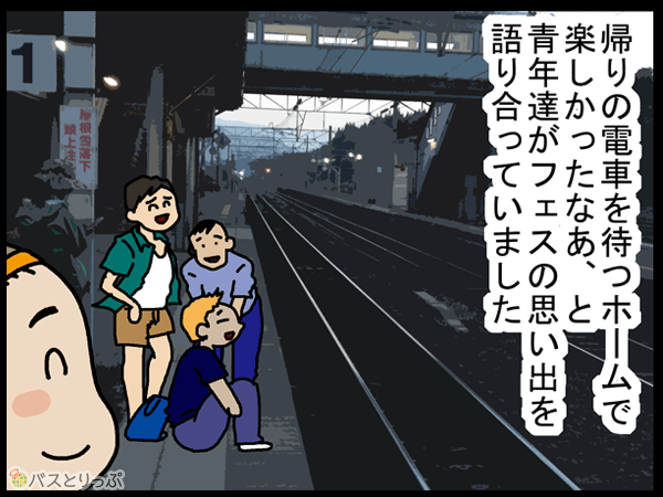 帰りの電車を待つホームで楽しかったなあ、と青年達がフェスの思い出を語り合っていました