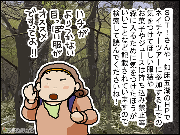 SOT!さんや、知床五湖のHPでネイチャーツアーに参加する上での気をつけてほしい服装やお菓子やジュースの持ち込み禁止等森に入るために気をつけた方がいいことなど記載されていますので検索して読んでくださいね!ハチがよりつかない白っぽい服がオススメですってよ‼